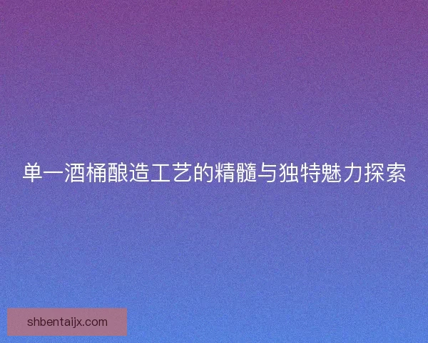 单一酒桶酿造工艺的精髓与独特魅力探索