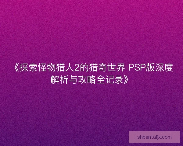 《探索怪物猎人2的猎奇世界 PSP版深度解析与攻略全记录》 《探索怪物猎人2的猎奇世界 PSP版深度解析与攻略全记录》