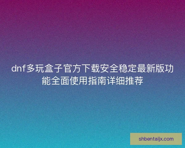 dnf多玩盒子官方下载安全稳定最新版功能全面使用指南详细推荐