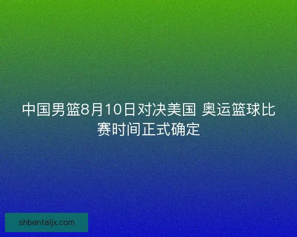 中国男篮8月10日对决美国 奥运篮球比赛时间正式确定