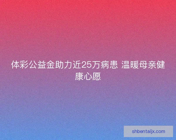 体彩公益金助力近25万病患 温暖母亲健康心愿 体彩公益金助力近25万病患 温暖母亲健康心愿