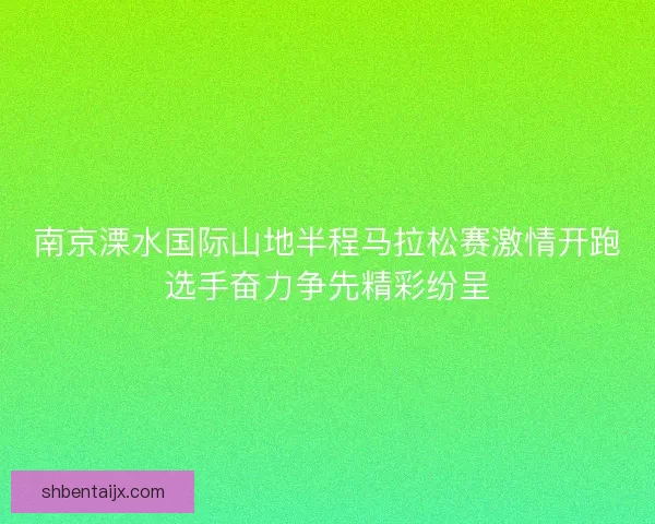 南京溧水国际山地半程马拉松赛激情开跑选手奋力争先精彩纷呈 南京溧水国际山地半程马拉松赛激情开跑选手奋力争先精彩纷呈