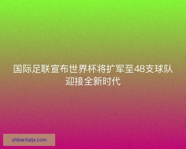 国际足联宣布世界杯将扩军至48支球队迎接全新时代