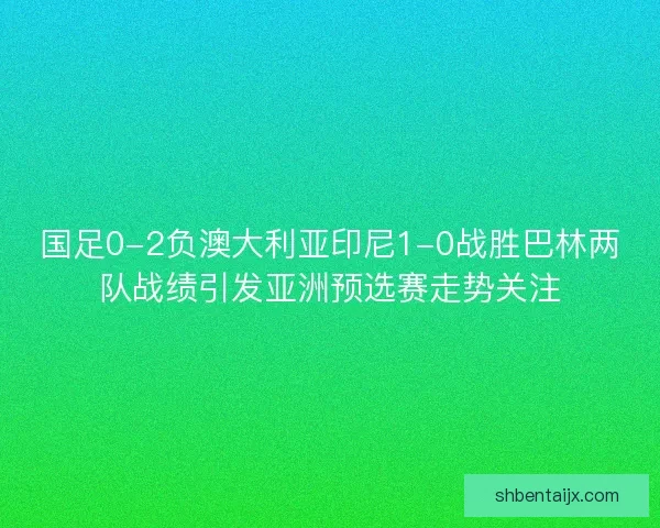 国足0-2负澳大利亚印尼1-0战胜巴林两队战绩引发亚洲预选赛走势关注