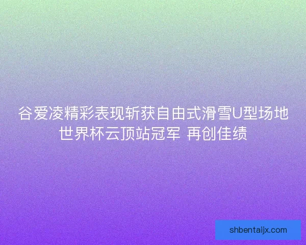 谷爱凌精彩表现斩获自由式滑雪U型场地世界杯云顶站冠军 再创佳绩