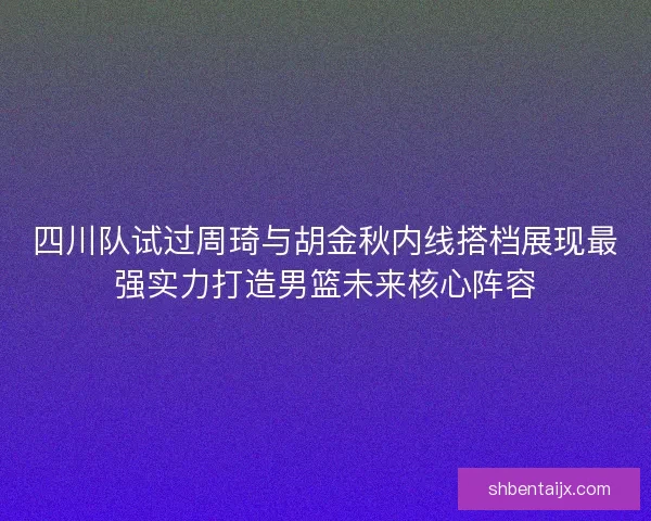 四川队试过周琦与胡金秋内线搭档展现最强实力打造男篮未来核心阵容