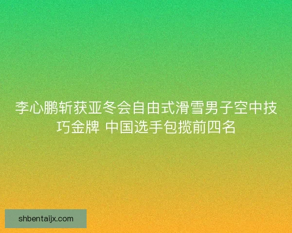 李心鹏斩获亚冬会自由式滑雪男子空中技巧金牌 中国选手包揽前四名