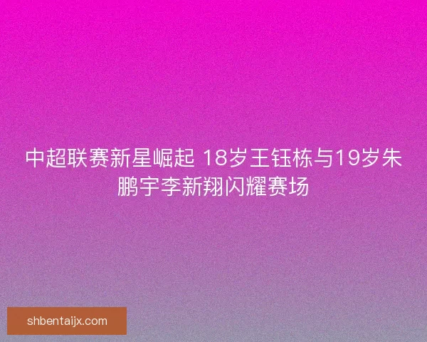 中超联赛新星崛起 18岁王钰栋与19岁朱鹏宇李新翔闪耀赛场