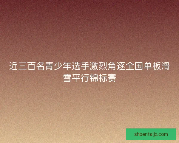 近三百名青少年选手激烈角逐全国单板滑雪平行锦标赛