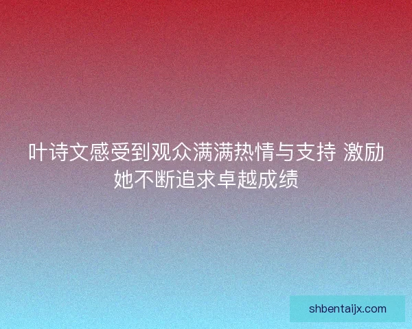 叶诗文感受到观众满满热情与支持 激励她不断追求卓越成绩 叶诗文感受到观众满满热情与支持 激励她不断追求卓越成绩