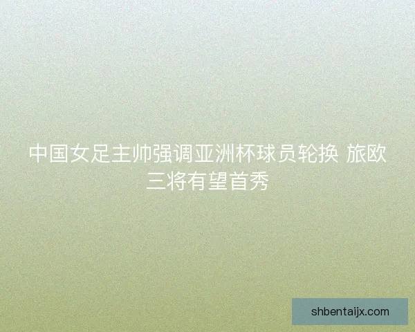 中国女足主帅强调亚洲杯球员轮换 旅欧三将有望首秀 中国女足主帅强调亚洲杯球员轮换 旅欧三将有望首秀