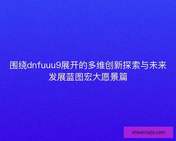 围绕dnfuuu9展开的多维创新探索与未来发展蓝图宏大愿景篇
