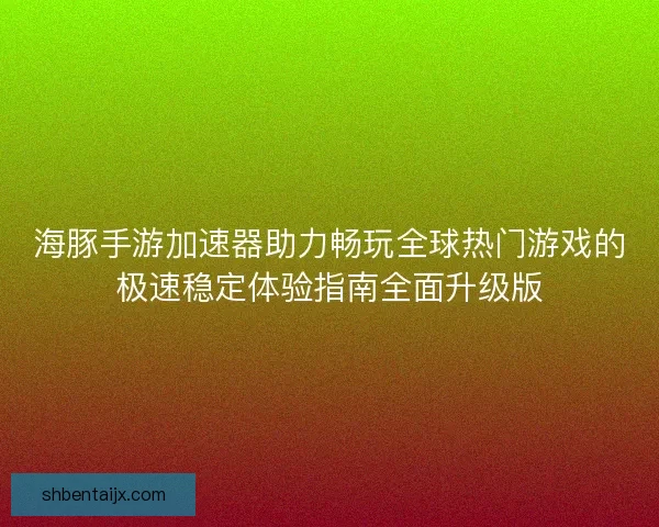 海豚手游加速器助力畅玩全球热门游戏的极速稳定体验指南全面升级版
