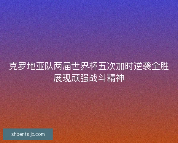 克罗地亚队两届世界杯五次加时逆袭全胜展现顽强战斗精神