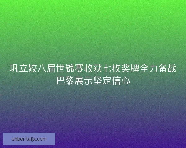 巩立姣八届世锦赛收获七枚奖牌全力备战巴黎展示坚定信心
