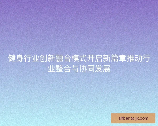 健身行业创新融合模式开启新篇章推动行业整合与协同发展