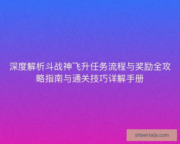 深度解析斗战神飞升任务流程与奖励全攻略指南与通关技巧详解手册