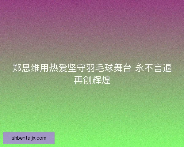 郑思维用热爱坚守羽毛球舞台 永不言退再创辉煌