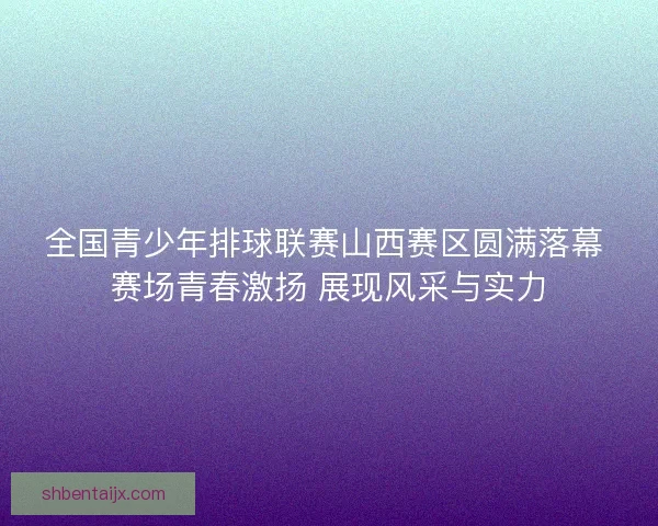 全国青少年排球联赛山西赛区圆满落幕 赛场青春激扬 展现风采与实力 全国青少年排球联赛山西赛区圆满落幕 赛场青春激扬 展现风采与实力