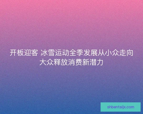 开板迎客 冰雪运动全季发展从小众走向大众释放消费新潜力 开板迎客 冰雪运动全季发展从小众走向大众释放消费新潜力
