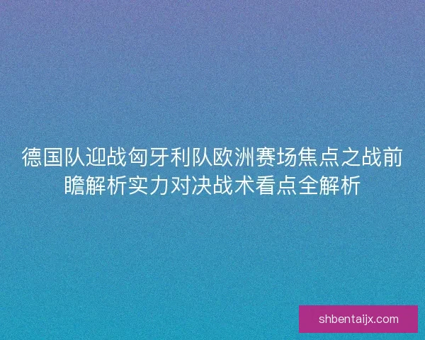 德国队迎战匈牙利队欧洲赛场焦点之战前瞻解析实力对决战术看点全解析 德国队迎战匈牙利队欧洲赛场焦点之战前瞻解析实力对决战术看点全解析